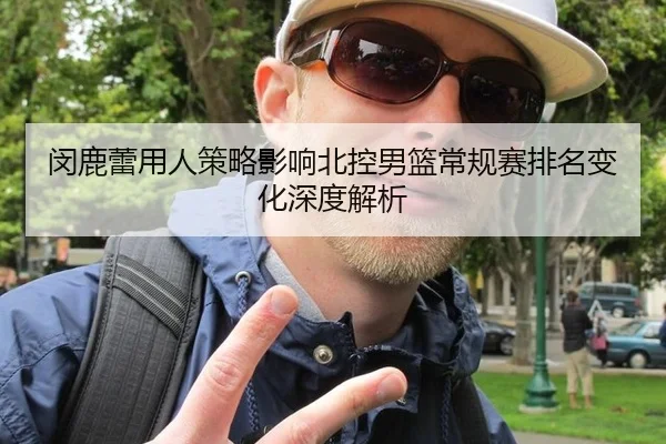 闵鹿蕾用人策略影响北控男篮常规赛排名变化深度解析