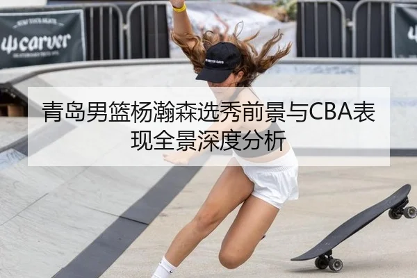 青岛男篮杨瀚森选秀前景与CBA表现全景深度分析