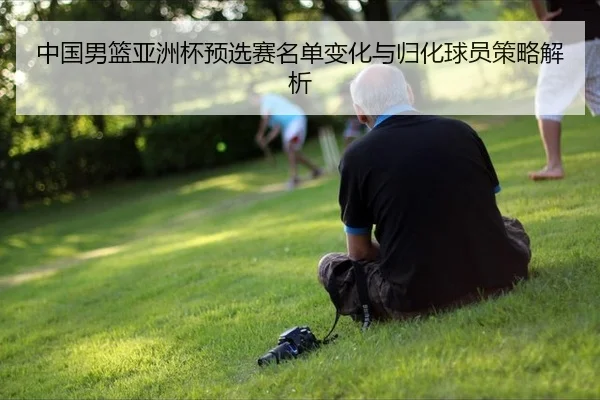 中国男篮亚洲杯预选赛名单变化与归化球员策略解析